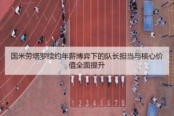 国米劳塔罗续约年薪博弈下的队长担当与核心价值全面提升