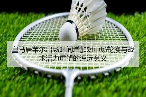 皇马居莱尔出场时间增加对中场轮换与战术活力重塑的深远意义