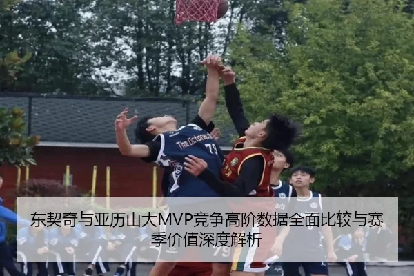东契奇与亚历山大MVP竞争高阶数据全面比较与赛季价值深度解析