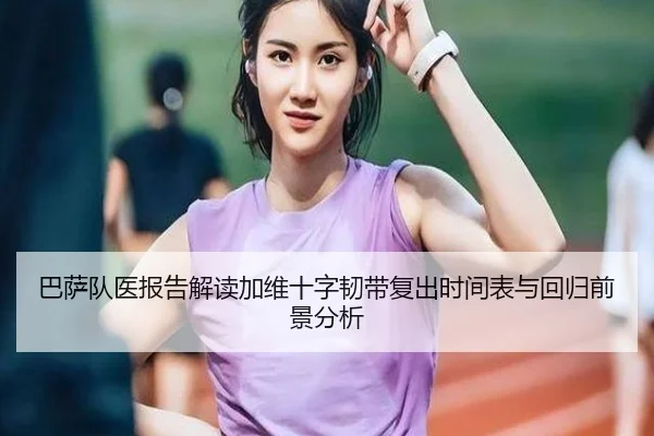 巴萨队医报告解读加维十字韧带复出时间表与回归前景分析