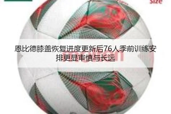 恩比德膝盖恢复进度更新后76人季前训练安排更显审慎与长远