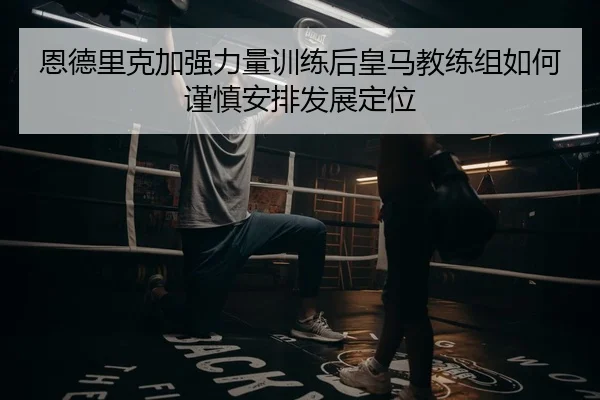 恩德里克加强力量训练后皇马教练组如何谨慎安排发展定位