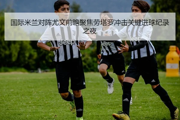 国际米兰对阵尤文前瞻聚焦劳塔罗冲击关键进球纪录之夜